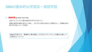 DBMの基本的な学習法ー貪欲学習
 貪欲学習(greedy learning)
近似アルゴリズムの最も基本的な考え方のひとつ
問題の要素を複数の部分に分割し，それぞれの部分を独立に評価を行い、評価値の高い
順に取り組んでいく学習法
DBMの学習では、階層的に積み重なったボルツマンマシンの層を分割して
学習を行っていく
 