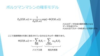 ボルツマンマシンの確率モデル
𝑃𝐵 𝑋 𝜃, 𝜔 ≔
1
𝑍 𝐵 𝜃, 𝜔
exp⁡(−Φ 𝑋 𝜃, 𝜔 )
Φ 𝑋 𝜃, 𝜔 ≔ − 𝜃𝑖 𝑋𝑖
𝑖∈Ω
− 𝜔𝑖𝑗 𝑋𝑖 𝑋𝑗
(𝑖,𝑗)∈𝐸
バイアス項 相互作用項
𝑃⁡(𝑋)はデータ生成の確率規則となる
データ生成モデル
𝑃⁡ 𝑋 𝜃 はパラメータθを持った学習モデル
ここで指数関数の引数に指定されているのはエネルギー関数であり，
 