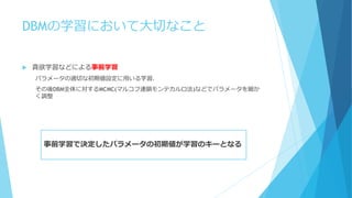 DBMの学習において大切なこと
 貪欲学習などによる事前学習
パラメータの適切な初期値設定に用いる学習．
その後DBM全体に対するMCMC(マルコフ連鎖モンテカルロ法)などでパラメータを細か
く調整
事前学習で決定したパラメータの初期値が学習のキーとなる
 