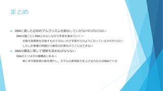 まとめ
 DBMに適した近似的アルゴリズムを創出していかなければならない
DBMは層ごとにRBMとみなしながら学習を進めていく→
対数尤度関数を目指すものではないので学習がどのようになっているかわからない
しかし計算量の問題から厳密な計算を行うことはできない
 DBMの構造に関して理解を深めねばならない
DBMのミソはその層構造にある→
単に非可視変数の数を増やし，モデルの表現能力を上げるのならばRBMで十分
 