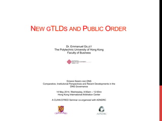 NEW GTLDS AND PUBLIC ORDER
Dr. Emmanuel GILLET
The Polytechnic University of Hong Kong
Faculty of Business
DOMAIN NAMES AND DNS
Comparative, Institutional Perspectives and Recent Developments in the
DNS Governance
14 May 2014, Wednesday, 9:00am – 12:00nn
Hong Kong International Arbitration Center
A CUHK/CFRED Seminar co-organized with ADNDRC
 