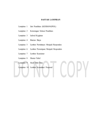 DAFTAR LAMPIRAN
Lampiran 1 Izin Penelitian (KESBANGPOL)
Lampiran 2 Keterangan Selesai Penelitian
Lampiran 3 Jadwal Kegiatan
Lampiran 4 Rincian Biaya
Lampiran 5 Lembar Permintaan Menjadi Responden
Lampiran 6 Lembar Persetujuan Menjadi Responden
Lampiran 7 Lembar Kuesioner
Lampiran 8 Master Tabel
Lampiran 9 Hasil Olah Data
Lampiran 10 Lembar Konsultasi Proposal
 