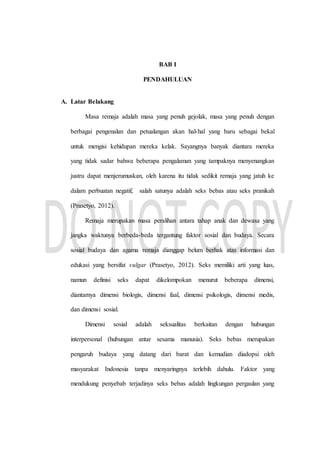 BAB I
PENDAHULUAN
A. Latar Belakang
Masa remaja adalah masa yang penuh gejolak, masa yang penuh dengan
berbagai pengenalan dan petualangan akan hal-hal yang baru sebagai bekal
untuk mengisi kehidupan mereka kelak. Sayangnya banyak diantara mereka
yang tidak sadar bahwa beberapa pengalaman yang tampaknya menyenangkan
justru dapat menjerumuskan, oleh karena itu tidak sedikit remaja yang jatuh ke
dalam perbuatan negatif, salah satunya adalah seks bebas atau seks pranikah
(Prasetyo, 2012).
Remaja merupakan masa peralihan antara tahap anak dan dewasa yang
jangka waktunya berbeda-beda tergantung faktor sosial dan budaya. Secara
sosial budaya dan agama remaja dianggap belum berhak atas informasi dan
edukasi yang bersifat vulgar (Prasetyo, 2012). Seks memiliki arti yang luas,
namun definisi seks dapat dikelompokan menurut beberapa dimensi,
diantarnya dimensi biologis, dimensi faal, dimensi psikologis, dimensi medis,
dan dimensi sosial.
Dimensi sosial adalah seksualitas berkaitan dengan hubungan
interpersonal (hubungan antar sesama manusia). Seks bebas merupakan
pengaruh budaya yang datang dari barat dan kemudian diadopsi oleh
masyarakat Indonesia tanpa menyaringnya terlebih dahulu. Faktor yang
mendukung penyebab terjadinya seks bebas adalah lingkungan pergaulan yang
 