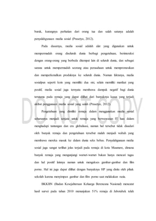 buruk, kurangnya perhatian dari orang tua dan salah satunya adalah
penyalahgunaan media sosial (Prasetyo, 2012).
Pada dasarnya, media sosial adalah alat yang digunakan untuk
mempermudah orang diseluruh dunia berbagi pengetahuan, berinteraksi
dengan orang-orang yang berbeda ditempat lain di seluruh dunia, dan sebagai
sarana untuk mempermudah seorang atau perusahaan untuk mempromosikan
dan memperkenalkan produknya ke seluruh dunia. Namun faktanya, media
sosialpun seperti koin yang memiliki dua sisi, selain memiliki manfaat yang
positif, media sosial juga ternyata membawa dampak negatif bagi dunia
terutama pada remaja yang dapat dilihat dari banyaknya kasus yang terjadi
akibat penggunaan media sosial yang salah (Prasetyo, 2012).
Pengetahuan yang dimiliki remaja dalam menggunakan media sosial
seharusnya menjadi senjata untuk remaja yang berwawasan IT luas dalam
menghadapi tantangan dan era globalisasi, namun hal tersebut tidak disadari
oleh banyak remaja dan pengetahuan tersebut malah menjadi wabah yang
membawa mereka masuk ke dalam dunia seks bebas. Penyalahgunaan media
sosial juga sangat terlihat jelas terjadi pada remaja di kota Maumere, dimana
banyak remaja yang mengunjungi warnet-warnet bukan hanya mencari tugas
dan hal positif lainnya namun untuk mengakses gambar-gambar dan film
porno. Hal ini juga dapat dilihat dengan banyaknya HP yang disita oleh pihak
sekolah karena menyimpan gambar dan film porno saat melakukan razia.
BKKBN (Badan Kesejahteraan Keluarga Berencana Nasional) mencatat
hasil survei pada tahun 2010 menunjukan 51% remaja di Jabotabek telah
 