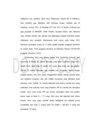 melakukan seks pranikah. Hasil survei dibeberapa wilayah lain di Indonesia,
seks pranikah juga dilakukan oleh beberapa remaja, misalnya saja di
Surabaya, tercatat 54%, di Bandung 47% dan 52% di Medan. Psikolog dan
juga penyuluh di BKKBN, Ratih Ibrahim meyakini bahwa seks informasi
yang semakin terbuka dan tekanan dari lingkungan menjadi penyebab remaja
melakukan seks pranikah. Berdasarkan hasil survey pada tahun 2012
Indonesia menempati urutan ke 4 dalam jumlah populasi pengguna facebook
di seluruh dunia. Total pengguna facebook di Indonesia berkisar 50.489.360
pengguna (Prasetyo, 2012).
Berdasarkan data yang didapat melalui hasil wawancara bersama guru
kesiswaan di SMAK St. Gabriel Maumere pada bulan September tahun 2013,
Jumlah siswa untuk kelas II adalah 182 orang yang terdiri dari tiga jurusan.
SMAK St. Gabriel Maumere juga memiliki Lab. Komputer disertai dengan
jaringan internet, dan siswa dapat menggunakan fasilitas internet tersebut pada
saat pelajaran komputer saja, dan melalui wawancara yang dilakukan pada
beberapa siswa SMAK St. Gabriel diperoleh data bahwa sekolah pun sering
melakukan razia terhadap siswa yang membawa HP ke sekolah dan ditemukan
banyak siswa yang tersita HP nya karena menyimpan video dan gambar
porno, untuk di kelas II ± 75 orang. Dari siswa lain diperoleh data bahwa
banyak siswa yang putus sekolah akibat menghamili dan dihamili secara
keseluruhan dari kelas I sampai kelas III adalah ± laki-laki: 8 orang dan
perempuan 10 orang.
 