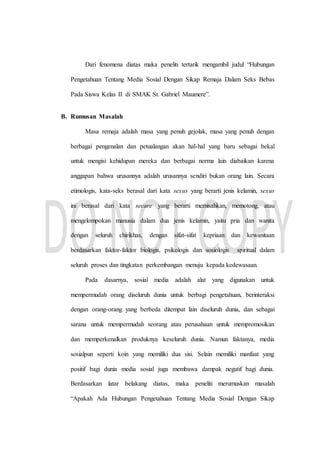 Dari fenomena diatas maka peneliti tertarik mengambil judul “Hubungan
Pengetahuan Tentang Media Sosial Dengan Sikap Remaja Dalam Seks Bebas
Pada Siswa Kelas II di SMAK St. Gabriel Maumere”.
B. Rumusan Masalah
Masa remaja adalah masa yang penuh gejolak, masa yang penuh dengan
berbagai pengenalan dan petualangan akan hal-hal yang baru sebagai bekal
untuk mengisi kehidupan mereka dan berbagai norma lain diabaikan karena
anggapan bahwa urusannya adalah urusannya sendiri bukan orang lain. Secara
etimologis, kata-seks berasal dari kata sexus yang berarti jenis kelamin, sexus
ini berasal dari kata secare yang berarti memisahkan, memotong, atau
mengelompokan manusia dalam dua jenis kelamin, yaitu pria dan wanita
dengan seluruh chirikhas, dengan sifat-sifat kepriaan dan kewanitaan
berdasarkan faktor-faktor biologis, psikologis dan sosiologis spiritual dalam
seluruh proses dan tingkatan perkembangan menuju kepada kedewasaan.
Pada dasarnya, sosial media adalah alat yang digunakan untuk
mempermudah orang diseluruh dunia untuk berbagi pengetahuan, berinteraksi
dengan orang-orang yang berbeda ditempat lain diseluruh dunia, dan sebagai
sarana untuk mempermudah seorang atau perusahaan untuk mempromosikan
dan memperkenalkan produknya keseluruh dunia. Namun faktanya, media
sosialpun seperti koin yang memiliki dua sisi. Selain memiliki manfaat yang
positif bagi dunia media sosial juga membawa dampak negatif bagi dunia.
Berdasarkan latar belakang diatas, maka peneliti merumuskan masalah
“Apakah Ada Hubungan Pengetahuan Tentang Media Sosial Dengan Sikap
 