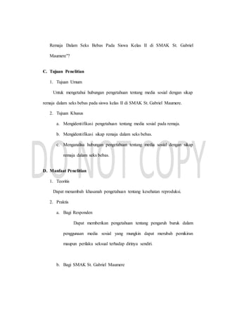Remaja Dalam Seks Bebas Pada Siswa Kelas II di SMAK St. Gabriel
Maumere”?
C. Tujuan Penelitian
1. Tujuan Umum
Untuk mengetahui hubungan pengetahuan tentang media sosial dengan sikap
remaja dalam seks bebas pada siswa kelas II di SMAK St. Gabriel Maumere.
2. Tujuan Khusus
a. Mengidentifikasi pengetahuan tentang media sosial pada remaja.
b. Mengidentifikasi sikap remaja dalam seks bebas.
c. Menganalisa hubungan pengetahuan tentang media sosial dengan sikap
remaja dalam seks bebas.
D. Manfaat Penelitian
1. Teoritis
Dapat menambah khasanah pengetahuan tentang kesehatan reproduksi.
2. Praktis
a. Bagi Responden
Dapat memberikan pengetahuan tentang pengaruh buruk dalam
penggunaan media sosial yang mungkin dapat merubah pemikiran
maupun perilaku seksual terhadap dirinya sendiri.
b. Bagi SMAK St. Gabriel Maumere
 