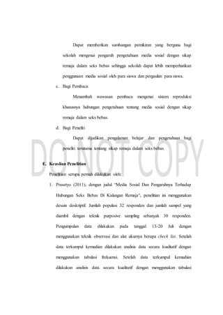 Dapat memberikan sumbangan pemikiran yang berguna bagi
sekolah mengenai pengaruh pengetahuan media sosial dengan sikap
remaja dalam seks bebas sehingga sekolah dapat lebih memperhatikan
penggunaan media sosial oleh para siswa dan pergaulan para siswa.
c. Bagi Pembaca
Menambah wawasan pembaca mengenai sistem reproduksi
khususnya hubungan pengetahuan tentang media sosial dengan sikap
remaja dalam seks bebas.
d. Bagi Peneliti
Dapat dijadikan pengalaman belajar dan pengetahuan bagi
peneliti terutama tentang sikap remaja dalam seks bebas.
E. Keaslian Penelitian
Penelitian serupa pernah dilakukan oleh:
1. Prasetyo (2011), dengan judul “Media Sosial Dan Pengaruhnya Terhadap
Hubungan Seks Bebas Di Kalangan Remaja”, penelitian ini menggunakan
desain deskriptif. Jumlah populasi 32 responden dan jumlah sampel yang
diambil dengan teknik purposive sampling sebanyak 30 responden.
Pengumpulan data dilakukan pada tanggal 13-20 Juli dengan
menggunakan teknik observasi dan alat ukurnya berupa check list. Setelah
data terkumpul kemudian dilakukan analisis data secara kualitatif dengan
menggunakan tabulasi frekuensi. Setelah data terkumpul kemudian
dilakukan analisis data secara kualitatif dengan menggunakan tabulasi
 