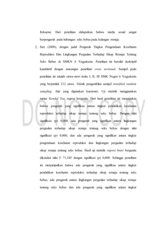 frekuensi. Dari penelitian didapatkan bahwa media sosial sangat
berpengaruh pada hubungan seks bebas pada kalangan remaja.
2. Sari (2008), dengan judul Pengaruh Tingkat Pengetahuan Kesehatan
Reproduksi Dan Lingkungan Pergaulan Terhadap Sikap Remaja Tentang
Seks Bebas di SMKN 6 Yogyakarta. Penelitian ini bersifat deskriptif
kuantitatif dengan rancangan penelitian cross sectional. Sampel pada
penelitian ini adalah siswa-siswi kelas I, II, III SMK Negeri 6 Yogyakarta
yang berjumlah 212 siswa. Teknik pengambilan sampel stratified random
sampling. Alat yang digunakan kuesioner. Uji statistik menggunakan
rumus Kendal Tau regresi berganda. Dari hasil penelitian ini menunjukan
bahwa pengaruh yang signifikan antara tingkat pendidikan kesehatan
reproduksi terhadap sikap remaja tentang seks bebas. Dengan nilai
signifikasi (p) 0,000, ada pengaruh yang signifikan antara lingkungan
pergaulan terhadap sikap remaja tentang seks bebas dengan nilai
signifikasi (p) 0,000, dan ada pengaruh yang signifikan antara tingkat
pengetahuan kesehatan reproduksi dan lingkungan pergaulan terhadap
sikap remaja tentang seks bebas. Hasil uji statistik regresi linier berganda
diketahui nilai F 71,245 dengan signifikasi (p) 0,000. Sehingga penelitian
ini menyimpulkan bahwa ada pengaruh yang signifikan antara tingkat
pendidikan kesehatan reproduksi terhadap sikap remaja tentang seks
bebas, ada pengaruh antara lingkungan pergaulan terhadap sikap remaja
tentang seks bebas dan ada pengaruh yang signifikan antara tingkat
 