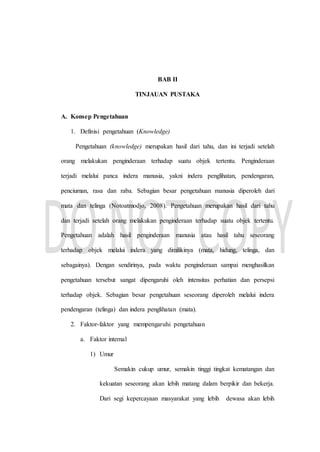 BAB II
TINJAUAN PUSTAKA
A. Konsep Pengetahuan
1. Definisi pengetahuan (Knowledge)
Pengetahuan (knowledge) merupakan hasil dari tahu, dan ini terjadi setelah
orang melakukan penginderaan terhadap suatu objek tertentu. Penginderaan
terjadi melalui panca indera manusia, yakni indera penglihatan, pendengaran,
penciuman, rasa dan raba. Sebagian besar pengetahuan manusia diperoleh dari
mata dan telinga (Notoatmodjo, 2008). Pengetahuan merupakan hasil dari tahu
dan terjadi setelah orang melakukan penginderaan terhadap suatu objek tertentu.
Pengetahuan adalah hasil penginderaan manusia atau hasil tahu seseorang
terhadap objek melalui indera yang dimilikinya (mata, hidung, telinga, dan
sebagainya). Dengan sendirinya, pada waktu penginderaan sampai menghasilkan
pengetahuan tersebut sangat dipengaruhi oleh intensitas perhatian dan persepsi
terhadap objek. Sebagian besar pengetahuan seseorang diperoleh melalui indera
pendengaran (telinga) dan indera penglihatan (mata).
2. Faktor-faktor yang mempengaruhi pengetahuan
a. Faktor internal
1) Umur
Semakin cukup umur, semakin tinggi tingkat kematangan dan
kekuatan seseorang akan lebih matang dalam berpikir dan bekerja.
Dari segi kepercayaan masyarakat yang lebih dewasa akan lebih
 