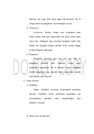 dipercaya dari orang lebih cukup tinggi kedewasaannya. Hal ini
sebagai akibat dari pengalaman dan kematangan jiwanya.
2) Intelegensia
Intelegensia diartikan sebagai suatu kemampuan untuk
belajar berpikir kritis guna menyesuaikan diri secara mental dalam
situasi baru. Intelegensia bagi seseorang merupakan modal untuk
berpikir dan mengolah berbagai informasi secara terarah sehingga
ia dapat menguasai lingkungan.
3) Pengalaman
Pengalaman merupakan guru yang baik, oleh sebab itu
pengalaman pribadimu dapat digunakan sebagai upaya
memperoleh pengetahuan. Hal ini dilakukan dengan mengulangi
kembali pengalaman yang diperoleh dalam memecahkan masalah
yang dihadapi pada masa lalu.
b. Faktor eksternal
1) Pendidikan
Tingkat pendidikan seseorang mempengaruhi penerimaan
informasi. Pendidikan formal memberikan pengetahuan dan
keterampilannya diperlukan untuk mengembangkan daya
intelektual sesorang.
2) Media massa dan informasi
 