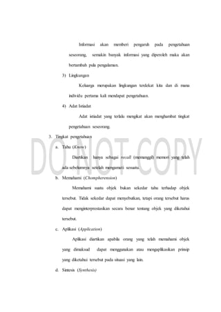 Informasi akan memberi pengaruh pada pengetahuan
seseorang, semakin banyak informasi yang diperoleh maka akan
bertambah pula pengalaman.
3) Lingkungan
Keluarga merupakan lingkungan terdekat kita dan di mana
individu pertama kali mendapat pengetahuan.
4) Adat Istiadat
Adat istiadat yang terlalu mengikat akan menghambat tingkat
pengetahuan seseorang.
3. Tingkat pengetahuan
a. Tahu (Know)
Diartikan hanya sebagai recall (memanggil) memori yang telah
ada sebelumnya setelah mengamati sesuatu.
b. Memahami (Chompherension)
Memahami suatu objek bukan sekedar tahu terhadap objek
tersebut. Tidak sekedar dapat menyebutkan, tetapi orang tersebut harus
dapat menginterprestasikan secara benar tentang objek yang diketahui
tersebut.
c. Aplikasi (Application)
Aplikasi diartikan apabila orang yang telah memahami objek
yang dimaksud dapat menggunakan atau mengaplikasikan prinsip
yang diketahui tersebut pada situasi yang lain.
d. Sintesis (Synthesis)
 