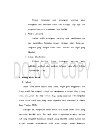 Sintesis menunjukan suatu kemampuan seseorang untuk
merangkum atau meletakan dalam satu hubungan yang logis dari
komponen-komponen pengetahuan yang dimiliki.
e. Analisis (Analysis)
Analisis adalah kemampuan seseorang untuk menjabarkan dan
atau memisahkan, kemudian mencari hubungan antara komponen-
komponen yang terdapat dalam suatu masalah atau objek yang
diketahui.
f. Evaluasi (Evaluation)
Evaluasi berkaitan dengan kemampuan seseorang untuk
melakukan justifikasi atau penilaian terhadap suatu objek tertentu
(Notoatmodjo, 2008).
B. Konsep Media Sosial
1. Definisi
Media sosial adalah sebuah media online, dengan para penggunanya bisa
dengan mudah berpartisipasi, berbagi, dan menciptakan isi meliputi blog, jejaring
sosial, wiki, forum dan dunia virtual. Blog, jejaring sosial dan wiki merupakan
bentuk media sosial yang paling umum digunakan oleh masyarakat di seluruh
dunia (Yandita, 2012).
Pendapat lain mengatakan bahwa media sosial adalah media online yang
mendukung interaksi sosial dan media sosial menggunakan teknologi berbasis
web yang mengubah komunikasi menjadi dialog interaktif. Andrea Kaplan dan
Michael Haenlein mendefinisikan media sosial sebagai “sebuah kelompok
 