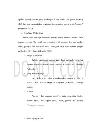 aplikasi berbasis internet yang membangun di atas dasar idealogi dan teknologi
Web dan yang memungkinkan penciptaan dan pertukaran user-generated content”
(Wikipedia, 2012).
2. Klasifikasi Media Sosial
Media sosial teknologi mengambil barbagai bentuk termasuk majalah, forum
internet, weblog, blog sosial, microblogging, wiki, podcast, foto atau gambar,
video, peringkat dan bookmark sosial. Enam jenis media sosial menurut (Kaplan
& Haenlein, 2010 dalam Wikipedia, 2012).
a. Proyek Kolaborasi
Website mengijinkan usernya untuk dapat mengubah, menambah,
ataupun meremove konten-konten yang ada di website ini. Contohnya:
Wikipedia.
b. Blog Dan Microblog
User lebih bebas dalam mengekspresikan sesuatu di blog ini
seperti curhat ataupun mengkritik kebijakan pemerintah, contohnya:
twitter.
c. Konten
Para user dari pengguna website ini saling meng-share konten-
konten media, baik seperti video, ebook, gambar dan lain-lain.
Contohnya: youtube.
d. Situs Jejaring Sosial
 