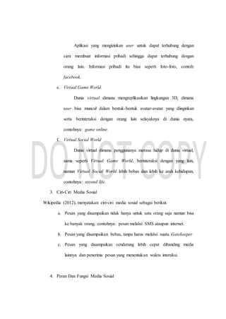 Aplikasi yang mengizinkan user untuk dapat terhubung dengan
cara membuat informasi pribadi sehingga dapat terhubung dengan
orang lain. Informasi pribadi itu bisa seperti foto-foto, contoh:
facebook.
e. Virtual Game World
Dunia virtual dimana mengreplikasikan lingkungan 3D, dimana
user bisa muncul dalam bentuk-bentuk avatar-avatar yang diinginkan
serta berinteraksi dengan orang lain selayaknya di dunia nyata,
contohnya: game online.
f. Virtual Social World
Dunia virtual dimana penggunanya merasa hidup di dunia virtual,
sama seperti Virtual Game World, berinteraksi dengan yang lain,
namun Virtual Social World lebih bebas dan lebih ke arah kehidupan,
contohnya: second life.
3. Ciri-Ciri Media Sosial
Wikipedia (2012), menyatakan ciri-ciri media sosial sebagai berikut:
a. Pesan yang disampaikan tidak hanya untuk satu orang saja namun bisa
ke banyak orang, contohnya: pesan melalui SMS ataupun internet.
b. Pesan yang disampaikan bebas, tanpa harus melalui suatu Gatekeeper
c. Pesan yang disampaikan cenderung lebih cepat dibanding media
lainnya dan penerima pesan yang menentukan waktu interaksi.
4. Peran Dan Fungsi Media Sosial
 