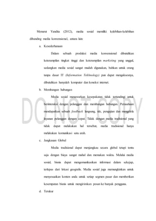 Menurut Yandita (2012), media sosial memiliki kelebihan-kelebihan
dibanding media konvensional, antara lain:
a. Kesederhanaan
Dalam sebuah produksi media konvensional dibutuhkan
keterampilan tingkat tinggi dan keterampilan marketing yang unggul,
sedangkan media sosial sangat mudah digunakan, bahkan untuk orang
tanpa dasar IT (Information Tekhnology) pun dapat mengaksesnya,
dibutuhkan hanyalah komputer dan koneksi internet.
b. Membangun hubungan
Media sosial menawarkan kesepakatan tidak tertandingi untuk
berinteraksi dengan pelanggan dan membangun hubungan. Perusahaan
mendapatkan sebuah feedback langsung, ide, pengujian dan mengelola
layanan pelanggan dengan cepat. Tidak dengan media tradisional yang
tidak dapat melakukan hal tersebut, media tradisional hanya
melakukan komunikasi satu arah.
c. Jangkauan Global
Media tradisional dapat menjangkau secara global tetapi tentu
saja dengan biaya sangat mahal dan memakan waktu. Melalui media
sosial, bisnis dapat mengomunikasikan informasi dalam sekejap,
terlepas dari lokasi geografis. Media sosial juga memungkinkan untuk
menyesuaikan konten anda untuk setiap segmen pasar dan memberikan
kesempatan bisnis untuk mengirimkan pesan ke banyak pengguna.
d. Terukur
 