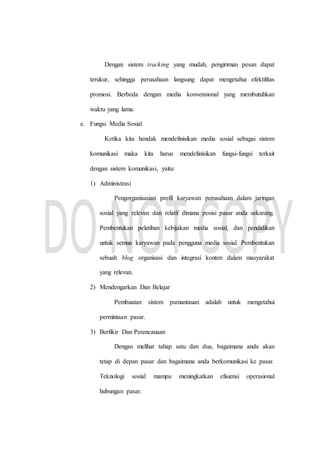 Dengan sistem tracking yang mudah, pengiriman pesan dapat
terukur, sehingga perusahaan langsung dapat mengetahui efektifitas
promosi. Berbeda dengan media konvensional yang membutuhkan
waktu yang lama.
e. Fungsi Media Sosial
Ketika kita hendak mendefinisikan media sosial sebagai sistem
komunikasi maka kita harus mendefinisikan fungsi-fungsi terkait
dengan sistem komunikasi, yaitu:
1) Administrasi
Pengorganisasian profil karyawan perusahaan dalam jaringan
sosial yang relevan dan relatif dimana posisi pasar anda sekarang.
Pembentukan pelatihan kebijakan media sosial, dan pendidikan
untuk semua karyawan pada pengguna media sosial. Pembentukan
sebuah blog organisasi dan integrasi konten dalam masyarakat
yang relevan.
2) Mendengarkan Dan Belajar
Pembuatan sistem pamantauan adalah untuk mengetahui
permintaan pasar.
3) Berfikir Dan Perencanaan
Dengan melihat tahap satu dan dua, bagaimana anda akan
tetap di depan pasar dan bagaimana anda berkomunikasi ke pasar.
Teknologi sosial mampu meningkatkan efisiensi operasional
hubungan pasar.
 