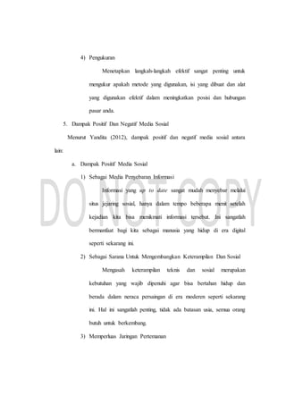 4) Pengukuran
Menetapkan langkah-langkah efektif sangat penting untuk
mengukur apakah metode yang digunakan, isi yang dibuat dan alat
yang digunakan efektif dalam meningkatkan posisi dan hubungan
pasar anda.
5. Dampak Positif Dan Negatif Media Sosial
Menurut Yandita (2012), dampak positif dan negatif media sosial antara
lain:
a. Dampak Positif Media Sosial
1) Sebagai Media Penyebaran Informasi
Informasi yang up to date sangat mudah menyebar melalui
situs jejaring sosial, hanya dalam tempo beberapa menit setelah
kejadian kita bisa menikmati informasi tersebut. Ini sangatlah
bermanfaat bagi kita sebagai manusia yang hidup di era digital
seperti sekarang ini.
2) Sebagai Sarana Untuk Mengembangkan Keterampilan Dan Sosial
Mengasah keterampilan teknis dan sosial merupakan
kebutuhan yang wajib dipenuhi agar bisa bertahan hidup dan
berada dalam neraca persaingan di era moderen seperti sekarang
ini. Hal ini sangatlah penting, tidak ada batasan usia, semua orang
butuh untuk berkembang.
3) Memperluas Jaringan Pertemanan
 