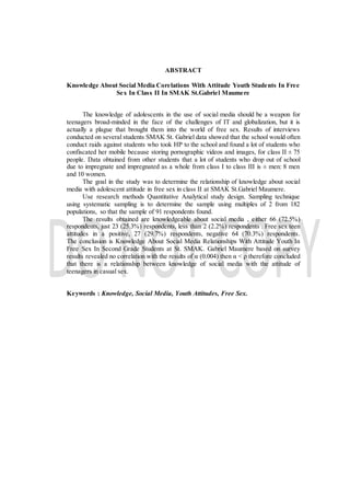ABSTRACT
Knowledge About Social Media Corelations With Attitude Youth Students In Free
Sex In Class II In SMAK St.Gabriel Maumere
The knowledge of adolescents in the use of social media should be a weapon for
teenagers broad-minded in the face of the challenges of IT and globalization, but it is
actually a plague that brought them into the world of free sex. Results of interviews
conducted on several students SMAK St. Gabriel data showed that the school would often
conduct raids against students who took HP to the school and found a lot of students who
confiscated her mobile because storing pornographic videos and images, for class II ± 75
people. Data obtained from other students that a lot of students who drop out of school
due to impregnate and impregnated as a whole from class I to class III is ± men: 8 men
and 10 women.
The goal in the study was to determine the relationship of knowledge about social
media with adolescent attitude in free sex in class II at SMAK St.Gabriel Maumere.
Use research methods Quantitative Analytical study design. Sampling technique
using systematic sampling is to determine the sample using multiples of 2 from 182
populations, so that the sample of 91 respondents found.
The results obtained are knowledgeable about social media , either 66 (72.5%)
respondents, just 23 (25.3%) respondents, less than 2 (2.2%) respondents . Free sex teen
attitudes in a positive, 27 (29.7%) respondents, negative 64 (70.3%) respondents.
The conclusion is Knowledge About Social Media Relationships With Attitude Youth In
Free Sex In Second Grade Students at St. SMAK. Gabriel Maumere based on survey
results revealed no correlation with the results of α (0.004) then α < ρ therefore concluded
that there is a relationship between knowledge of social media with the attitude of
teenagers in casual sex.
Keywords : Knowledge, Social Media, Youth Attitudes, Free Sex.
 