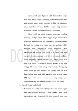 Jejaring sosial dapat digunakan untuk berkomunikasi dengan
siapa saja, bahkan dengan orang yang belum kita kenal sekalipun
dari berbagai penjuru dunia. Kelebihan ini bisa kita manfaatkan
untuk menambah wawasan, bertukar pikiran, saling mengenal
budaya dan ciri khas daerah masing-masing, dan lain-lain.
Jejaring sosial juga dapat mengasah kemampuan berbahasa
seseorang, misalnya belajar bahasa Inggris dengan memanfaatkan
fasilitas call atau video call yang disediakan di situs jejaring sosial.
Berbagai situs jejaring sosial sangat menyedot perhatian publik.
Sebagian besar menghabiskan waktu berjam-jam untuk
mengunjungi situs tersebut, oleh karena itu diperlukan cara untuk
mengatasi kecanduan jaringan sosial ini seperti dengan membatasi
waktu penggunaan internet, terutama situs jaringan sosial. Kita
juga perlu belajar menggunakan jaringan internet secara bijak
sehingga kita tidak menjadi orang yang mencandu akan jejaring
sosial. Sebaliknya para pengguna situs jejaring sosial ini tidak
harus berhenti total untuk tidak menikmati situs tersebut, namun
lebih bijak kalau secara perlahan untuk menguranginya yaitu
dengan mengurangi jam bermain facebook, twitter, dan lain-lain.
b. Dampak Negatif Media Sosial
1) Kecanduan situs jejaring sosial seperti facebook atau my space juga
bisa membahayakan kesehatan karena memicu orang untuk
mengisolasikan diri. Mengisolasi diri dapat mengubah cara kerja
 