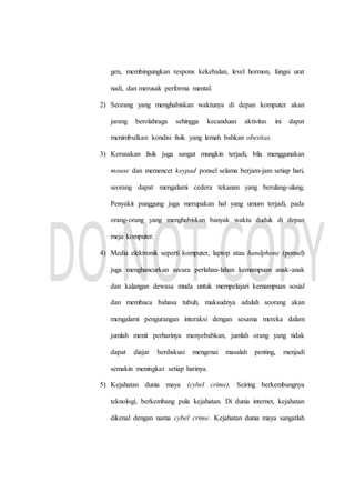 gen, membingungkan respons kekebalan, level hormon, fungsi urat
nadi, dan merusak performa mental.
2) Seorang yang menghabiskan waktunya di depan komputer akan
jarang berolahraga sehingga kecanduan aktivitas ini dapat
menimbulkan kondisi fisik yang lemah bahkan obesitas.
3) Kerusakan fisik juga sangat mungkin terjadi, bila menggunakan
mouse dan memencet keypad ponsel selama berjam-jam setiap hari,
seorang dapat mengalami cedera tekanan yang berulang-ulang.
Penyakit punggung juga merupakan hal yang umum terjadi, pada
orang-orang yang menghabiskan banyak waktu duduk di depan
meja komputer.
4) Media elektronik seperti komputer, laptop atau handphone (ponsel)
juga menghancurkan secara perlahan-lahan kemampuan anak-anak
dan kalangan dewasa muda untuk mempelajari kemampuan sosial
dan membaca bahasa tubuh, maksudnya adalah seorang akan
mengalami pengurangan interaksi dengan sesama mereka dalam
jumlah menit perharinya menyebabkan, jumlah orang yang tidak
dapat diajar berdiskusi mengenai masalah penting, menjadi
semakin meningkat setiap harinya.
5) Kejahatan dunia maya (cybel crime). Seiring berkembangnya
teknologi, berkembang pula kejahatan. Di dunia internet, kejahatan
dikenal dengan nama cybel crime. Kejahatan dunia maya sangatlah
 