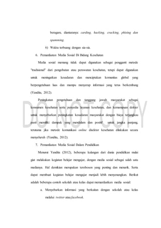 beragam, diantaranya: carding, hacking, cracking, phising dan
spamming.
6) Waktu terbuang dengan sia-sia.
6. Pemanfaatan Media Sosial Di Bidang Kesehatan
Media sosial memang tidak dapat digunakan sebagai pengganti metode
”tradisional” dari pengobatan atau perawatan kesehatan, tetapi dapat digunakan
untuk meningatkan kesadaran dan menciptakan komunitas global yang
berpengetahuan luas dan mampu menyerap informasi yang terus berkembang
(Yandita, 2012).
Peningkatan pengetahuan dan tanggung jawab masyarakat sebagai
konsumen kesehatan serta penyedia layanan kesehatan, dan kemampuan dokter
untuk menyebarkan peningkatan kesadaran masyarakat dengan biaya terjangkau
pasti memiliki dampak yang mendalam dan positif untuk jangka panjang,
terutama jika metode komunikasi online disektor kesehatan dilakukan secara
menyeluruh (Yandita, 2012).
7. Pemanfaatan Media Sosial Dalam Pendidikan
Menurut Yandita (2012), beberapa kalangan dari dunia pendidikan mulai
giat melakukan kegiatan belajar mengajar, dengan media sosial sebagai salah satu
medianya. Hal demikian merupakan teroboson yang penting dan menarik. Serta
dapat membuat kegiatan belajar mengajar menjadi lebih menyenangkan. Berikut
adalah beberapa contoh sekolah atau kelas dapat memanfaatkan media sosial:
a. Menyebarkan informasi yang berkaitan dengan sekolah atau kelas
melalui twitter atau facebook.
 