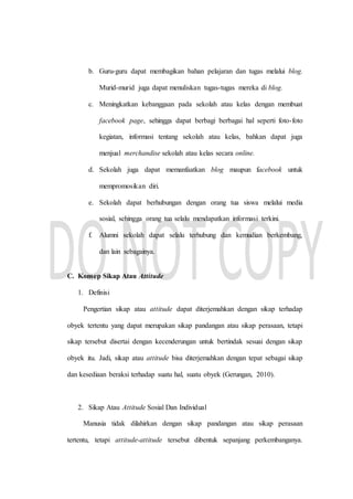 b. Guru-guru dapat membagikan bahan pelajaran dan tugas melalui blog.
Murid-murid juga dapat menuliskan tugas-tugas mereka di blog.
c. Meningkatkan kebanggaan pada sekolah atau kelas dengan membuat
facebook page, sehingga dapat berbagi berbagai hal seperti foto-foto
kegiatan, informasi tentang sekolah atau kelas, bahkan dapat juga
menjual merchandise sekolah atau kelas secara online.
d. Sekolah juga dapat memanfaatkan blog maupun facebook untuk
mempromosikan diri.
e. Sekolah dapat berhubungan dengan orang tua siswa melalui media
sosial, sehingga orang tua selalu mendapatkan informasi terkini.
f. Alumni sekolah dapat selalu terhubung dan kemudian berkembang,
dan lain sebagainya.
C. Konsep Sikap Atau Attitude
1. Definisi
Pengertian sikap atau attitude dapat diterjemahkan dengan sikap terhadap
obyek tertentu yang dapat merupakan sikap pandangan atau sikap perasaan, tetapi
sikap tersebut disertai dengan kecenderungan untuk bertindak sesuai dengan sikap
obyek itu. Jadi, sikap atau attitude bisa diterjemahkan dengan tepat sebagai sikap
dan kesediaan beraksi terhadap suatu hal, suatu obyek (Gerungan, 2010).
2. Sikap Atau Attitude Sosial Dan Individual
Manusia tidak dilahirkan dengan sikap pandangan atau sikap perasaan
tertentu, tetapi attitude-attitude tersebut dibentuk sepanjang perkembanganya.
 