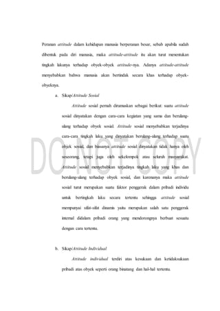 Peranan attitude dalam kehidupan manusia berperanan besar, sebab apabila sudah
dibentuk pada diri manusia, maka attitude-attitude itu akan turut menentukan
tingkah lakunya terhadap obyek-obyek attitude-nya. Adanya attitude-attitude
menyebabkan bahwa manusia akan bertindak secara khas terhadap obyek-
obyeknya.
a. Sikap/Attitude Sosial
Attitude sosial pernah dirumuskan sebagai berikut: suatu attitude
sosial dinyatakan dengan cara-cara kegiatan yang sama dan berulang-
ulang terhadap obyek sosial. Attitude sosial menyebabkan terjadinya
cara-cara tingkah laku yang dinyatakan berulang-ulang terhadap suatu
objek sosial, dan biasanya attitude sosial dinyatakan tidak hanya oleh
seseorang, tetapi juga oleh sekelompok atau seluruh masyarakat.
Attitude sosial menyebabkan terjadinya tingkah laku yang khas dan
berulang-ulang terhadap obyek sosial, dan karenanya maka attitude
sosial turut merupakan suatu faktor penggerak dalam pribadi individu
untuk bertingkah laku secara tertentu sehingga attitude sosial
mempunyai sifat-sifat dinamis yaitu merupakan salah satu penggerak
internal didalam pribadi orang yang mendorongnya berbuat sesuatu
dengan cara tertentu.
b. Sikap/Attitude Individual
Attitude individual terdiri atas kesukaan dan ketidaksukaan
pribadi atas obyek seperti orang binatang dan hal-hal tertentu.
 
