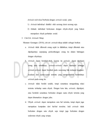 Attitude individual berbeda dengan attitude sosial, yaitu:
1) Attitude individual dimiliki oleh seorang demi seorang saja.
2) Attitude individual berkenaan dengan obyek-obyek yang bukan
merupakan obyek perhatian sosial.
3. Ciri-Ciri Attitude/ Sikap
Menurut Gerungan (2010), ciri-ciri attitude/sikap adalah sebagai berikut:
a. Attitude tidak dibawah orang sejak ia dilahirkan, tetapi dibentuk atau
dipelajarinya sepanjang perkembangan orang itu dalam hubungan
dengan obyeknya.
b. Attitude dapat berubah-ubah, karena itu attitude, dapat dipelajari
orang atau sebaliknya, attitude-attitude dapat dipelajari sehingga
attitude-attitude dapat berubah pada seseorang bila terdapat keadaan-
keadaan dan syarat-syarat tertentu yang mempermudah berubahnya
attitude pada orang itu.
c. Attitude tidak berdiri sendiri, tetapi senantiasa mengandung relasi
tertentu terhadap suatu obyek. Dengan kata lain, attitude, dipelajari,
atau berubah senantiasa berkaitan dengan suatu obyek tertentu yang
dapat dirumuskan dengan jelas.
d. Obyek attitude dapat merupakan satu hal tertentu, tetapi dapat juga
merupakan kumpulan dari hal-hal tersebut. Jadi attitude tidak
berkaitan dengan satu obyek saja tetapi juga berkaitan dengan
sederetan obyek yang serupa.
 