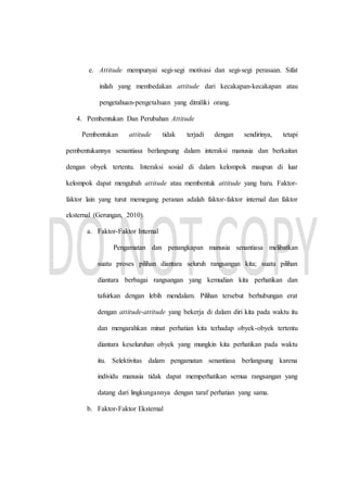 e. Attitude mempunyai segi-segi motivasi dan segi-segi perasaan. Sifat
inilah yang membedakan attitude dari kecakapan-kecakapan atau
pengetahuan-pengetahuan yang dimiliki orang.
4. Pembentukan Dan Perubahan Attitude
Pembentukan attitude tidak terjadi dengan sendirinya, tetapi
pembentukannya senantiasa berlangsung dalam interaksi manusia dan berkaitan
dengan obyek tertentu. Interaksi sosial di dalam kelompok maupun di luar
kelompok dapat mengubah attitude atau membentuk attitude yang baru. Faktor-
faktor lain yang turut memegang peranan adalah faktor-faktor internal dan faktor
eksternal (Gerungan, 2010).
a. Faktor-Faktor Internal
Pengamatan dan penangkapan manusia senantiasa melibatkan
suatu proses pilihan diantara seluruh rangsangan kita; suatu pilihan
diantara berbagai rangsangan yang kemudian kita perhatikan dan
tafsirkan dengan lebih mendalam. Pilihan tersebut berhubungan erat
dengan attitude-attitude yang bekerja di dalam diri kita pada waktu itu
dan mengarahkan minat perhatian kita terhadap obyek-obyek tertentu
diantara keseluruhan obyek yang mungkin kita perhatikan pada waktu
itu. Selektivitas dalam pengamatan senantiasa berlangsung karena
individu manusia tidak dapat memperhatikan semua rangsangan yang
datang dari lingkungannya dengan taraf perhatian yang sama.
b. Faktor-Faktor Eksternal
 