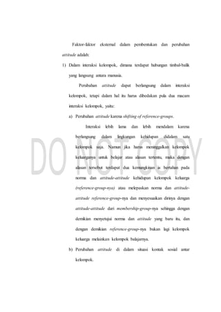 Faktor-faktor eksternal dalam pembentukan dan perubahan
attitude adalah:
1) Dalam interaksi kelompok, dimana terdapat hubungan timbal-balik
yang langsung antara manusia.
Perubahan attitude dapat berlangsung dalam interaksi
kelompok, tetapi dalam hal itu harus dibedakan pula dua macam
interaksi kelompok, yaitu:
a) Perubahan attitude karena shifting of reference-groups.
Interaksi lebih lama dan lebih mendalam karena
berlangsung dalam lingkungan kehidupan didalam satu
kelompok saja. Namun jika harus meninggalkan kelompok
keluarganya untuk belajar atau alasan tertentu, maka dengan
alasan tersebut terdapat dua kemungkinan ia bertahan pada
norma dan attitude-attitude kehidupan kelompok keluarga
(reference-group-nya) atau melepaskan norma dan attitude-
attitude reference-group-nya dan menyesuaikan dirinya dengan
attitude-attitude dari membership-group-nya sehingga dengan
demikian menyetujui norma dan attitude yang baru itu, dan
dengan demikian reference-group-nya bukan lagi kelompok
keluarga melainkan kelompok balajarnya.
b) Perubahan attitude di dalam situasi kontak sosial antar
kelompok.
 