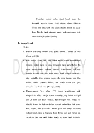 Perubahan attitude dalam situasi kontak antara dua
kelompok berbeda dengan situasi dimana individu dilibatkan
secara aktif untuk turut serta dalam interaksi intensif dan cukup
lama. Interaksi tidak diadakan secara berkesinambungan serta
dalam waktu yang cukup panjang.
D. Konsep Remaja
1. Definisi
a. Batasan usia remaja menurut WHO (2006) adalah 12 sampai 24 tahun
(Prasetyo, 2012).
b. Usia remaja adalah usia yang cukup krusial dalam perkembangan
manusia. Dalam masa ini anak mengalami masa pertumbuhan dan
masa perkembangan fisiknya maupun perkembangan psikisnya.
Mereka bukanlah anak-anak dalam bentuk badan ataupun cara berfikir
atau bertindak, tetapi mereka bukan pula orang dewasa yang telah
matang. Dalam beberapa litelatur, usia remaja adalah anak yang
mancapai usia 10-20 tahun (Prasetyo, 2012).
c. Undang-undang No.4 tahun 1979 tentang kesejahteraan anak,
menguraikan bahwa remaja adalah seseorang yang belum mencapai
usia 21 tahun dan belum menikah. Perkembangan masa remaja bisa
ditandai dengan tiga jenis perubahan yang ada pada dirinya baik secara
fisik, kognitif, dan psikososial. Apabila pada usia remaja seseorang
sudah menikah maka ia tergolong dalam dewasa dan tidak remaja lagi.
Sebaliknya jika usia sudah bukan remaja lagi tetapi masih tergantung
 