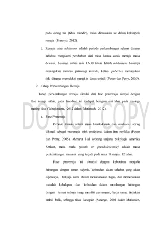 pada orang tua (tidak mandiri), maka dimasukan ke dalam kelompok
remaja (Prasetyo, 2012).
d. Remaja atau adolesens adalah periode perkembangan selama dimana
individu mengalami perubahan dari masa kanak-kanak menuju masa
dewasa, biasanya antara usia 12-30 tahun. Istilah adolensens biasanya
menunjukan maturasi psikologi individu, ketika pubertas menunjukan
titik dimana reproduksi mungkin dapat terjadi (Potter dan Perry, 2005).
2. Tahap Perkembangan Remaja
Tahap perkembangan remaja dimulai dari fase praremaja sampai dengan
fase remaja akhir, pada fase-fase ini terdapat beragam ciri khas pada masing-
masing fase (Wirajuniarta, 2012 dalam Mutiarach, 2012).
a. Fase Praremaja
Periode transisi antara masa kanak-kanak dan adolesens sering
dikenal sebagai praremaja oleh profesional dalam ilmu perilaku (Potter
dan Perry, 2005). Menurut Hall seorang sarjana psikologis Amerika
Serikat, masa muda (youth or preadolescence) adalah masa
perkembangan manusia yang terjadi pada umur 8 sampai 12 tahun.
Fase praremaja ini ditandai dengan kebutuhan menjalin
hubungan dengan teman sejenis, kebutuhan akan sahabat yang akan
dipercaya, bekerja sama dalam melaksanakan tugas, dan memecahkan
masalah kehidupan, dan kebutuhan dalam membangun hubungan
dengan teman sebaya yang memiliki persamaan, kerja sama, tindakan
timbal balik, sehingga tidak kesepian (Sunaryo, 2004 dalam Mutiarach,
 
