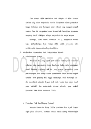 Fase remaja akhir merupakan fase dengan ciri khas aktifitas
seksual yang sudah terpolakan. Hal ini didapatkan melalui pendidikan
hingga terbentuk pola hubungan antar pribadi yang sungguh-sungguh
matang. Fase ini merupakan inisiasi kearah hak, kewajiban, kepuasan,
tanggung jawab kehidupan sebagai masyarakat dan warga Negara.
(Sunaryo, 2004 dalam Mutiarach, 2012), mengatakan bahwa
tugas perkembangan fase remaja akhir adalah economic ally,
intellectually, dan emotionally self sufficient.
3. Karakteristik Pertumbuhan Dan Perkembangan Remaja
a. Perkembangan biologis
Perubahan fisik yang terjadi pada remaja terlihat pada saat masa
pubertas yaitu meningkatnya tinggi dan berat badan serta kematangan
sosial. Diantara perubahan fisik itu, yang terbesar pengaruhnya pada
perkembangan jiwa remaja adalah pertumbuhan tubuh (badan menjadi
semakin lebih panjang dan tinggi) selanjutnya, mulai berfungsi alat-
alat reproduksi (ditandai dengan haid pada wanita dan mimpi basah
pada laki-laki) dan tanda-tanda seksual sekunder yang tumbuh
(Sarwono, 2006 dalam Mutiarach, 2012).
b. Perubahan Fisik dan Maturasi Seksual
Menurut Potter dan Perry (2005), perubahan fisik terjadi dengan
cepat pada adolesens. Maturasi seksual terjadi seiring perkembangan
 