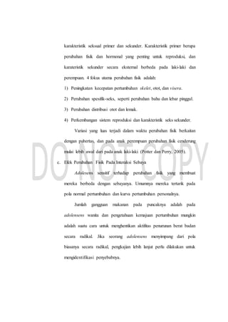 karakteristik seksual primer dan sekunder. Karakteristik primer berupa
perubahan fisik dan hormonal yang penting untuk reproduksi, dan
karateristik sekunder secara eksternal berbeda pada laki-laki dan
perempuan. 4 fokus utama perubahan fisik adalah:
1) Peningkatan kecepatan pertumbuhan skelet, otot, dan visera.
2) Perubahan spesifik-seks, seperti perubahan bahu dan lebar pinggul.
3) Perubahan distribusi otot dan lemak.
4) Perkembangan sistem reproduksi dan karakteristik seks sekunder.
Variasi yang luas terjadi dalam waktu perubahan fisik berkaitan
dengan pubertas, dan pada anak perempuan perubahan fisik cenderung
mulai lebih awal dari pada anak laki-laki (Potter dan Perry, 2005).
c. Efek Perubahan Fisik Pada Interaksi Sebaya
Adolesens sensitif terhadap perubahan fisik yang membuat
mereka berbeda dengan sebayanya. Umumnya mereka tertarik pada
pola normal pertumbuhan dan kurva pertumbuhan personalnya.
Jumlah gangguan makanan pada puncaknya adalah pada
adolensens wanita dan pengetahuan kemajuan pertumbuhan mungkin
adalah suatu cara untuk menghentikan aktifitas penurunan berat badan
secara radikal. Jika seorang adolensens menyimpang dari pola
biasanya secara radikal, pengkajian lebih lanjut perlu dilakukan untuk
mengidentifikasi penyebabnya.
 