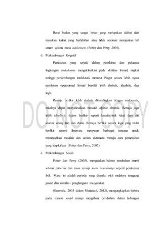 Berat badan yang sangat besar yang merupakan akibat dari
masukan kalori yang berlebihan atau tidak adekuat merupakan hal
umum selama masa adolensens (Potter dan Perry, 2005).
d. Perkembangan Kognitif
Perubahan yang terjadi dalam pemikiran dan peluasan
lingkungan andolesens mengakibatkan pada aktifitas formal, tingkat
teringgi perkembangan intelektual, menurut Piaget secara lebih nyata
pemikiran operasional formal bersifat lebih abstrak, idealistis, dan
logis.
Remaja berfikir lebih abstrak dibandingkan dengan anak-anak,
misalnya dapat menyelesaikan masalah aljabar abstrak. Remaja juga
lebih idealistic dalam berfikir seperti karakteristik ideal dari diri
sendiri, orang lain dan dunia. Remaja berfikir secara logis yang mulai
berfikir seperti ilmuwan, menyusun berbagai rencana untuk
memecahkan masalah dan secara sistematis menuju cara pemecahan
yang terpikirkan (Potter dan Perry, 2005).
e. Perkembangan Sosial
Potter dan Perry (2005), mengatakan bahwa perubahan emosi
selama pubertas dan masa remaja sama dramatisnya seperti perubahan
fisik. Masa ini adalah periode yang ditandai oleh mulainya tanggung
jawab dan asimilasi penghargaan masyarakat.
(Santrock, 2003 dalam Mutiarach, 2012), mengungkapkan bahwa
pada transisi sosial remaja mengalami perubahan dalam hubungan
 