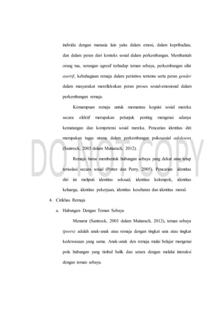 individu dengan manusia lain yaitu dalam emosi, dalam kepribadian,
dan dalam peran dari konteks sosial dalam perkembangan. Membantah
orang tua, serangan agresif terhadap teman sebaya, perkembangan sifat
asertif, kebahagiaan remaja dalam peristiwa tertentu serta peran gender
dalam masyarakat merefleksikan peran proses sosial-emosional dalam
perkembangan remaja.
Kemampuan remaja untuk memantau kognisi sosial mereka
secara efektif merupakan petunjuk penting mengenai adanya
kematangan dan kompetensi sosial mereka. Pencarian identitas diri
merupakan tugas utama dalam perkembangan psikososial adolesens
(Santrock, 2003 dalam Mutiarach, 2012).
Remaja harus membentuk hubungan sebaya yang dekat atau tetap
terisolasi secara sosial (Potter dan Perry, 2005). Pencarian identitas
diri ini meliputi identitas seksual, identitas kelompok, identitas
keluarga, identitas pekerjaan, identitas kesehatan dan identitas moral.
4. Cirikhas Remaja
a. Hubungan Dengan Teman Sebaya
Menurut (Santrock, 2003 dalam Mutiarach, 2012), teman sebaya
(peers) adalah anak-anak atau remaja dengan tingkat usia atau tingkat
kedewasaan yang sama. Anak-anak den remaja mulai belajar mengenai
pola hubungan yang timbal balik dan setara dengan melalui interaksi
dengan teman sebaya.
 