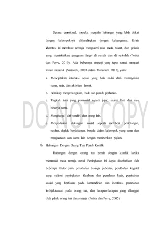 Secara emosional, mereka menjalin hubungan yang lebih dekat
dengan kelompoknya dibandingkan dengan keluarganya. Kriris
identitas ini membuat remaja mengalami rasa malu, takut, dan gelisah
yang menimbulkan gangguan fungsi di rumah dan di sekolah (Potter
dan Perry, 2010). Ada beberapa strategi yang tepat untuk mencari
teman menurut (Santrock, 2003 dalam Mutiarach 2012), yaitu:
a. Menciptakan interaksi sosial yang baik mulai dari menanyakan
nama, usia, dan aktivitas favorit.
b. Bersikap menyenangkan, baik dan penuh perhatian.
c. Tingkah laku yang prososial seperti jujur, murah hati dan mau
bekerja sama.
d. Menghargai diri sendiri dan orang lain.
e. Menyediakan dukungan sosial seperti memberi pertolongan,
nasihat, duduk berdekatan, berada dalam kelompok yang sama dan
menguatkan satu sama lain dengan memberikan pujian.
b. Hubungan Dengan Orang Tua Penuh Konflik
Hubungan dengan orang tua penuh dengan konflik ketika
memasuki masa remaja awal. Peningkatan ini dapat disebabkan oleh
beberapa faktor yaitu perubahan biologis pubertas, perubahan kognitif
yang meliputi peningkatan idealisme dan penalaran logis, perubahan
sosial yang berfokus pada kemandirian dan identitas, perubahan
kebijaksanaan pada orang tua, dan harapan-harapan yang dilanggar
oleh pihak orang tua dan remaja (Potter dan Perry, 2005).
 