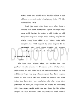 pendek sampai stress tersebut berlalu, namun jika adaptasi itu gagal
dilakukan, stress dapat memicu berbagai penyakit (Selye, 1976 dalam
Potter dan Perry, 2005)
Remaja juga sangat rentan dengan stress, sebab dimasa ini
seseorang akan memiliki keinginan serta kegiatan yang sangat banyak,
namun apabila keinginan dan kegiatan itu tidak berjalan atau tidak
terwujudkan sebagaimana mestinya, remaja cenderung menjadikan hal
tersebut sebagai beban pikiran mereka sehingga remaja mudah
mengalami stress. Untuk mengobati itu, remaja menghibur diri atau
meminimalisir stress mereka dengan berkumpul atau bersenang-
senang dengan teman sebaya (Potter dan Perrry, 2005).
E. Konsep Seks Bebas
1. Definisi
Seks bebas adalah hubungan seksual yang dilakukan diluar ikatan
pernikahan, baik suka sama suka atau dalam dunnia prostitusi. Seks bebas bukan
hanya dilakukan oleh kaum remaja bahkan yang telah berumah tangga juga sering
melakukannya dengan orang yang bukan pasangannya. Seks bebas merupakan
tingkah laku yang didorong oleh hasrat seksual yang ditujukan dalam bentuk
tingkah laku. Faktor-faktor yang menyebabkan seks bebas karena adanya
pertentangan dari lawan jenis, adanya tekanan dari keluarga dan teman (Apig,
2012). Seks memang memiliki definisi yang luas. Namun, jika kita berbicara
mengenai seks secara keseluruhan, maka yang dimaksudkan adalah pendidikan
 