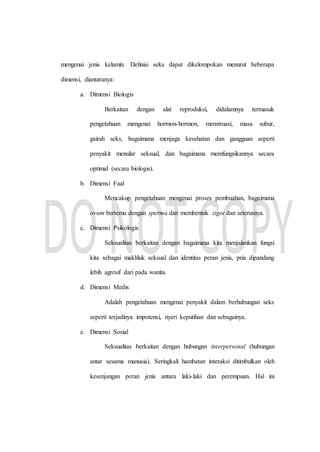 mengenai jenis kelamin. Definisi seks dapat dikelompokan menurut beberapa
dimensi, diantaranya:
a. Dimensi Biologis
Berkaitan dengan alat reproduksi, didalamnya termasuk
pengetahuan mengenai hormon-hormon, menstruasi, masa subur,
gairah seks, bagaimana menjaga kesehatan dan gangguan seperti
penyakit menular seksual, dan bagaimana memfungsikannya secara
optimal (secara biologis).
b. Dimensi Faal
Mencakup pengetahuan mengenai proses pembuahan, bagaimana
ovum bertemu dengan sperma dan membentuk zigot dan seterusnya.
c. Dimensi Psikologis
Seksualitas berkaitan dengan bagaimana kita menjalankan fungsi
kita sebagai makhluk seksual dan identitas peran jenis, pria dipandang
lebih agresif dari pada wanita.
d. Dimensi Medis
Adalah pengetahuan mengenai penyakit dalam berhubungan seks
seperti terjadinya impotensi, nyeri keputihan dan sebagainya.
e. Dimensi Sosial
Seksualitas berkaitan dengan hubungan interpersonal (hubungan
antar sesama manusia). Seringkali hambatan interaksi ditimbulkan oleh
kesenjangan peran jenis antara laki-laki dan perempuan. Hal ini
 