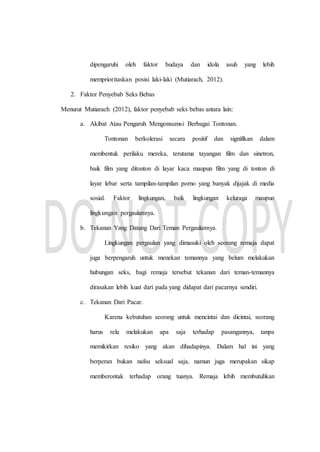 dipengaruhi oleh faktor budaya dan idola asuh yang lebih
memprioritaskan posisi laki-laki (Mutiarach, 2012).
2. Faktor Penyebab Seks Bebas
Menurut Mutiarach (2012), faktor penyebab seks bebas antara lain:
a. Akibat Atau Pengaruh Mengonsumsi Berbagai Tontonan.
Tontonan berkolerasi secara positif dan signifikan dalam
membentuk perilaku mereka, terutama tayangan film dan sinetron,
baik film yang ditonton di layar kaca maupun film yang di tonton di
layar lebar serta tampilan-tampilan porno yang banyak dijajak di media
sosial. Faktor lingkungan, baik lingkungan keluraga maupun
lingkungan pergaulannya.
b. Tekanan Yang Datang Dari Teman Pergaulannya.
Lingkungan pergaulan yang dimasuki oleh seorang remaja dapat
juga berpengaruh untuk menekan temannya yang belum melakukan
hubungan seks, bagi remaja tersebut tekanan dari teman-temannya
dirasakan lebih kuat dari pada yang didapat dari pacarnya sendiri.
c. Tekanan Dari Pacar.
Karena kebutuhan seorang untuk mencintai dan dicintai, seorang
harus rela melakukan apa saja terhadap pasangannya, tanpa
memikirkan resiko yang akan dihadapinya. Dalam hal ini yang
berperan bukan nafsu seksual saja, namun juga merupakan sikap
memberontak terhadap orang tuanya. Remaja lebih membutuhkan
 