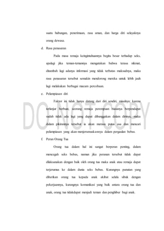 suatu hubungan, penerimaan, rasa aman, dan harga diri selayaknya
orang dewasa.
d. Rasa penasaran
Pada masa remaja keingintahuannya begitu besar terhadap seks,
apalagi jika teman-temannya mengatakan bahwa terasa nikmat,
ditambah lagi adanya informasi yang tidak terbatas maksudnya, maka
rasa penasaran tersebut semakin mendorong mereka untuk lebih jauh
lagi melakukan berbagai macam percobaan.
e. Pelampiasan diri
Faktor ini tidak hanya datang dari diri sendiri, misalnya: karena
terlanjur berbuat, seorang remaja perempuan biasanya berpendapat
sudah tidak ada lagi yang dapat dibanggakan dalam dirinya, maka
dalam pikirannya tersebut ia akan merasa putus asa dan mencari
pelampiasan yang akan menjerumuskannya dalam pergaulan bebas.
f. Peran Orang Tua
Orang tua dalam hal ini sangat berperan penting, dalam
mencegah seks bebas, namun jika peranan tersebut tidak dapat
dilaksanakan dengan baik oleh orang tua maka anak atau remaja dapat
terjerumus ke dalam dunia seks bebas. Kurangnya panutan yang
diberikan orang tua kepada anak akibat selalu sibuk dengan
pekerjaannya, kurangnya komunikasi yang baik antara orang tua dan
anak, orang tua tidakdapat menjadi teman dan penghibur bagi anak.
 