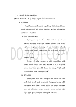 3. Dampak Negatif Seks Bebas
Menurut Mutiarach (2012), dampak negatif seks bebas antara lain:
a. Kesehatan
Sangat banyak sekali dampak negatif yang diakibatkan oleh seks
bebas apalagi bersangkutan dengan kesehatan. Beberapa penyakit yang
diakibatkan seks bebas:
1) Sifilis Atau Raja Singa
Gejala-gejala pada lelaki: bintil-bintil berair disertai
timbulnya luka yang terasa nyeri disekitar kelamin. Pada stadium
lanjut akan nampak seperti koreng berwarna merah (luka terbuka).
Kadang-kadang disertai pusing-pusing dan nyeri tulang seperti flu.
Ada bercak kemerahan pada tubuh sekitar 6-12 minggu setelah
hubungan seksual.
Setelah 2-3 tahun penyakit ini tidak menunjukan gejala
apapun, tetapi setelah 5-10 tahun penyakit ini akan menyerang
susunan saraf otak, pembuluh darah, dan jantung. Gejala-gejala
pada perempuan sama seperti pada lelaki.
2) HIV/ AIDS
Gejala-gejala pada lelaki: walaupun virus sudah ada dalam
darah, tidak tampak gejala sama sekali. Pada penderita yang sudah
menunjukan gejala AIDS nampak gejala yang sangat kompleks,
yang sulit dibedakan dengan penderita kanker stadium lanjut.
Gejala-gejala pada perempuan sama seperti pada lelaki.
 