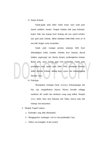 3) Herpes Kelamin
Gejala-gejala pada lelaki: badan lemas, nyeri sendi pada
daerah terinfeksi, demam. Tampak kelainan kulit yang berbenjol-
benjol, bulat atau lonjong kecil. Kadang ada rasa seperti terbakar
atau gatal pada kelamin, diikuti timbulnya bintik-bintik berisi air di
atas kulit dengan warna kemerahan.
Gejala pada serangan pertama umumnya lebih berat
disbandingkan ketika kambuh. Sebelum lecet biasanya diawali
keluhan: pegal-pegal otot disertai demam, pembengkakan kelenjar
lipatan paha, nyeri, kadang gatal serta kemerahan. Gejala pada
perempuan: sama seperti pada lelaki. Pada perempuan biasanya
timbul disekitar kelamin, dinding liang vagina dan kadang-kadang
disekitar anus.
4) Psikologis
Menciptakan kenangan buruk (trauma) berkepanjangan dan
bisa saja mengakibatkan depresi. Merasa bersalah sehingga
membenci diri sendiri dan membenci orang yang terlibat. Menjadi
stress akibat takut akan hukuman dari Tuhan, merasa malu oleh
keluarga dan masyarakat.
4. Dampak Negatif Lainnya.
a. Kehamilan yang tidak dikehendaki.
b. Menggugurkan kandungan (aborsi) dan pembunuhan bayi.
c. Timbul rasa ketagihan di luar kontrol.
 