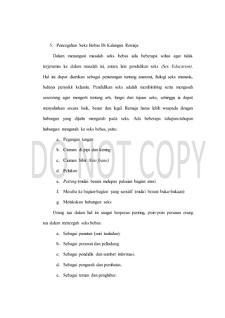 5. Pencegahan Seks Bebas Di Kalangan Remaja
Dalam menangani masalah seks bebas ada beberapa solusi agar tidak
terjerumus ke dalam masalah ini, antara lain: pendidikan seks (Sex Education).
Hal ini dapat diartikan sebagai penerangan tentang anatomi, fisilogi seks manusia,
bahaya penyakit kelamin. Pendidikan seks adalah membimbing serta mengasuh
seseorang agar mengerti tentang arti, fungsi dan tujuan seks, sehingga ia dapat
menyalurkan secara baik, benar dan legal. Remaja harus lebih waspada dengan
hubungan yang dijalin mengarah pada seks. Ada beberapa tahapan-tahapan
hubungan mengarah ke seks bebas, yaitu:
a. Pegangan tangan
b. Ciuman di pipi dan kening
c. Ciuman bibir (kiss franc)
d. Pelukan
e. Petting (mulai berani melepas pakaian bagian atas)
f. Meraba ke bagian-bagian yang sensitif (mulai berani buka-bukaan)
g. Melakukan hubungan seks
Orang tua dalam hal ini sangat berperan penting, poin-poin peranan orang
tua dalam mencegah seks bebas:
a. Sebagai panutan (suri tauladan).
b. Sebagai perawat dan pelindung.
c. Sebagai pendidik dan sumber informasi.
d. Sebagai pengarah dan pembatas.
e. Sebagai teman dan penghibur.
 