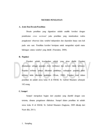 METODE PENELITIAN
A. Jenis Dan DesainPenelitian
Desain penelitian yang digunakan adalah analitik korelasi dengan
pendekatan cross sectional yaitu penelitian yang menekankan waktu
pengukuran/ observasi data variabel independen dan dependen hanya satu kali
pada satu saat. Penelitian korelasi bertujuan untuk mengetahui sejauh mana
hubungan antara variabel yang diteliti (Nursalam, 2008).
B. Populasi
Populasi adalah keseluruhan subjek yang akan diteliti. Populasi
dirumuskan sebagai populasi finite (terbatas) dan infinite (tidak terbatas).
Populasi terbatas artinya diketahui jumlahnya, sedangkan populasi tidak
terbatas tidak diketahui jumlahnya (Wasis, 2008). Populasi total dalam
penelitian ini adalah siswa kelas II di SMAK St. Gabriel Maumere sebanyak
182 orang.
C. Sampel
Sampel merupakan bagian dari populasi yang diambil dengan cara
tertentu, dimana pengukuran dilakukan. Sampel dalam penelitian ini adalah
siswa kelas II di SMAK St. Gabriel Maumere (Sugiyono, 2009 dikutip dari
Nasir dkk, 2011).
1. Sampling
 
