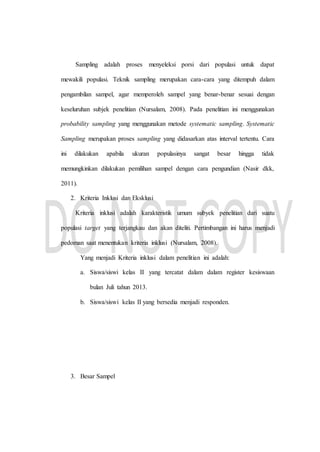 Sampling adalah proses menyeleksi porsi dari populasi untuk dapat
mewakili populasi. Teknik sampling merupakan cara-cara yang ditempuh dalam
pengambilan sampel, agar memperoleh sampel yang benar-benar sesuai dengan
keseluruhan subjek penelitian (Nursalam, 2008). Pada penelitian ini menggunakan
probability sampling yang menggunakan metode systematic sampling. Systematic
Sampling merupakan proses sampling yang didasarkan atas interval tertentu. Cara
ini dilakukan apabila ukuran populasinya sangat besar hingga tidak
memungkinkan dilakukan pemilihan sampel dengan cara pengundian (Nasir dkk,
2011).
2. Kriteria Inklusi dan Eksklusi
Kriteria inklusi adalah karakteristik umum subyek penelitian dari suatu
populasi target yang terjangkau dan akan diteliti. Pertimbangan ini harus menjadi
pedoman saat menentukan kriteria inklusi (Nursalam, 2008).
Yang menjadi Kriteria inklusi dalam penelitian ini adalah:
a. Siswa/siswi kelas II yang tercatat dalam dalam register kesiswaan
bulan Juli tahun 2013.
b. Siswa/siswi kelas II yang bersedia menjadi responden.
3. Besar Sampel
 