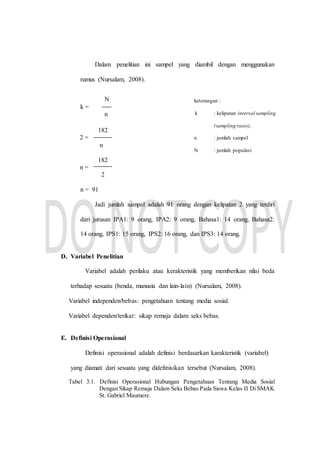 Dalam penelitian ini sampel yang diambil dengan menggunakan
rumus (Nursalam, 2008).
182
2 =
n
182
n =
2
n = 91
Jadi jumlah sampel adalah 91 orang dengan kelipatan 2 yang terdiri
dari jurusan IPA1: 9 orang, IPA2: 9 orang, Bahasa1: 14 orang, Bahasa2:
14 orang, IPS1: 15 orang, IPS2: 16 orang, dan IPS3: 14 orang.
D. Variabel Penelitian
Variabel adalah perilaku atau kerakteristik yang memberikan nilai beda
terhadap sesuatu (benda, manusia dan lain-lain) (Nursalam, 2008).
Variabel independen/bebas: pengetahuan tentang media sosial.
Variabel dependen/terikat: sikap remaja dalam seks bebas.
E. Definisi Operasional
Definisi operasional adalah definisi berdasarkan karakteristik (variabel)
yang diamati dari sesuatu yang didefinisikan tersebut (Nursalam, 2008).
Tabel 3.1. Definisi Operasional Hubungan Pengetahuan Tentang Media Sosial
Dengan Sikap Remaja Dalam Seks Bebas Pada Siswa Kelas II Di SMAK
St. Gabriel Maumere.
keterangan :
k : kelipatan interval sampling
(sampling rasio).
n : jumlah sampel
N : jumlah populasi
N
k =
n
 