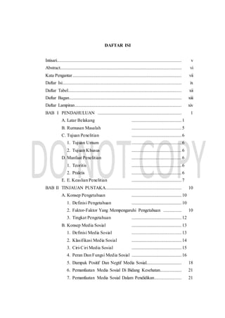 DAFTAR ISI
Intisari.............................................................................................................. v
Abstract........................................................................................................... vi
Kata Pengantar................................................................................................ vii
Daftar Isi......................................................................................................... ix
Daftar Tabel.................................................................................................... xii
Daftar Bagan................................................................................................... xiii
Daftar Lampiran.............................................................................................. xiv
BAB I PENDAHULUAN .......................................................................... 1
A. Latar Belakang ............................................1
B. Rumusan Masalah ............................................5
C. Tujuan Penelitian ............................................6
1. Tujuan Umum ............................................6
2. Tujuan Khusus ............................................6
D. Manfaat Penelitian ............................................6
1. Teoritis ............................................6
2. Praktis ............................................6
E. E. Keaslian Penelitian ............................................7
BAB II TINJAUAN PUSTAKA................................................................... 10
A. Konsep Pengetahuan ............................................10
1. Definisi Pengetahuan ............................................10
2. Faktor-Faktor Yang Mempengaruhi Pengetahuan ................ 10
3. Tingkat Pengetahuan ............................................12
B. Konsep Media Sosial ............................................13
1. Definisi Media Sosial ............................................13
2. Klasifikasi Media Sosial ............................................14
3. Ciri-Ciri Media Sosial ............................................15
4. Peran Dan Fungsi Media Sosial ............................................16
5. Dampak Positif Dan Negtif Media Sosial............................... 18
6. Pemanfaatan Media Sosial Di Bidang Kesehatan................... 21
7. Pemanfaatan Media Sosial Dalam Pendidikan........................ 21
 