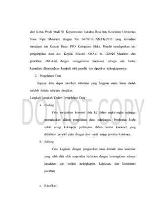 dari Ketua Prodi Studi S1 Keperawatan Fakultas Ilmu-Ilmu Kesehatan Universitas
Nusa Nipa Maumere dengan No: 667/01.01.NN/FK/2013 yang kemudian
mendapat izin Kepala Dinas PPO Kabupaten Sikka. Peneliti mendapatkan izin
pengumpulan data dari Kepala Sekolah SMAK St. Gabriel Maumere dan
penelitian dilakukan dengan menggunakan kuesioner sebagai alat bantu,
kemudian dikumpulkan kembali oleh peneliti dan diperiksa kelengkapannya.
2. Pengolahan Data
Supaya data dapat memberi informasi yang berguna maka harus diolah
terlebih dahulu sebelum disajikan.
Langkah-Langkah Dalam Pengolahan Data:
a. Coding
Yaitu melakukan konversi data ke dalam angka-angka sehingga
memudahkan dalam pengolahan data selanjutnya. Pemberian kode
untuk setiap kelompok pertanyaan dalam format kuisioner yang
dilakukan peneliti yaitu dengan skor untuk setiap jawaban kuisioner.
b. Editing
Yaitu kegiatan dengan pengecekan isian formulir atau kuisioner
yang telah diisi oleh responden berkaitan dengan kemungkinan adanya
kesalahan dan melihat kelengkapan, kejelasan, dan konsistensi
jawaban.
c. Klasifikasi
 